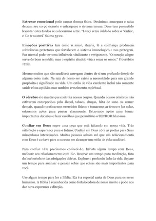 Estresse emocional pode causar doença física. Desânimo, amargura e raiva
deixam seu corpo exausto e enfraquece o sistema imune. Deus tem prometido
levantar estes fardos se os levarmos a Ele. “Lança o teu cuidado sobre o Senhor,
e Ele te susterá” Salmo 55:22.


Emoções positivas tais como o amor, alegria, fé e confiança produzem
substâncias protetoras que fortalecem o sistema imunológico e nos protegem.
Paz mental pode ter uma influência vitalizante e revigorante. “O coração alegre
serve de bom remédio, mas o espírito abatido virá a secar os ossos.” Provérbios
17:22.


Mesmo muitos que são saudáveis carregam dentro de si um profundo desejo de
alguma coisa mais. Na raiz de nosso ser existe a necessidade para um grande
propósito e significado na vida. Um estilo de vida excelente inclui não somente
saúde e boa aptidão, mas também crescimento espiritual.


O cérebro é o mestre que controla nossos corpos. Quando nossos cérebros não
estiverem entorpecidos pelo álcool, tabaco, drogas, falta de sono ou comer
demais, quando praticarmos exercícios físicos e tomarmos ar fresco e luz solar,
estaremos aptos para pensar claramente. Estaremos aptos para tomar
importantes decisões e fazer escolhas que permitirão o SENHOR falar-nos.


Confiar em Deus supre uma peça que está faltando em nossa vida. Trás
satisfação e esperança para o futuro. Confiar em Deus abre as portas para Suas
miraculosas intervenções. Muitas pessoas acham até que um relacionamento
com Deus é a chave para o sucesso em alcançar um estilo de vida saudável.


Para confiar nEle precisamos conhecê-Lo. Invista algum tempo com Deus,
melhore seu relacionamento com Ele. Reserve um tempo para meditação, fora
do burburinho e das obrigações diárias. Explore o profundo lado da vida. Separe
um tempo para analisar e pensar sobre que coisas são mais importantes para
você.


Use algum tempo para ler a Bíblia. Ela é a especial carta de Deus para os seres
humanos. A Bíblia é reconhecida como fortalecedora de nossa mente e pode nos
dar nova esperança e direção.
 