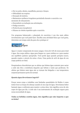 » Dor no peito, dentes, mandíbula, pescoço e braços.
» Dificuldade em respirar.
» Sensação de tonteira.
» Batimentos cardíacos irregulares persistindo durante o exercício e no
momento de relaxamento.
» Desconforto ou inchação nas articulações.
» Fadiga excessiva.
» Perda de peso inexplicável.
» Náusea ou vômito repetidos após o exercício.


Um programa balanceado e planejado de exercícios é um dos mais sábios
investimentos que você pode fazer. Escolha uma atividade física que você gosta,
determine um tempo cada dia para ela e pratique-a!




Água é o maior componente de nosso sangue. Cerca de 70% de nosso peso total
é água. Seu corpo utiliza a água para limpar-se e para resfriar-se e para manter
um equilíbrio químico apropriado. Você perde água quando perspira (suor),
quando respira e através da urina e fezes. Uma perda de 20% da água de seu
corpo poderia ser fatal.


Pesquisadores descobriram que os atletas que bebem água somente para saciar
a sede não têm a resistência daqueles que bebem o tanto que perderam. Os
atletas que bebem mais água não se tornam tão fatigados e sua temperatura
corporal permanece perto do normal.


Quanta água deveríamos ingerir?


Forçar nosso corpo a trabalhar com limitadas quantidades de fluídos é como
tentar lavar as louças do almoço usando só um copo de água. Deveríamos beber
bastante água o suficiente para manter a urina clara. Isto significa cerca de oito
copos de água por dia. A sede não é um instrumento de avaliação seguro para
nossa necessidade de água.


Todas as bebidas contêm água, isto significa que não importa o que
eu beba?
 