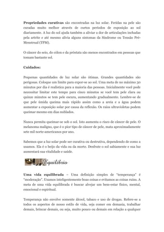Propriedades curativas são encontradas na luz solar. Feridas na pele são
curadas muito melhor através de curtos períodos de exposição ao sol
diariamente. A luz do sol ajuda também a aliviar a dor de articulações inchadas
pela artrite e até mesmo alivia alguns sintomas da Síndrome ou Tensão Pré-
Menstrual (TPM).


O câncer do seio, do cólon e da próstata são menos encontrados em pessoas que
tomam bastante sol.


Cuidados:


Pequenas quantidades de luz solar são ótimas. Grandes quantidades são
perigosas. Coloque um limite para expor-se ao sol. Uma meta de no máximo 30
minutos por dia é realística para a maioria das pessoas. Inicialmente você pode
necessitar limitar este tempo para cinco minutos se você tem pele clara ou
quinze minutos se tem pele escura, aumentando gradualmente. Lembre-se de
que pele úmida queima mais rápido assim como a areia e a água podem
aumentar a exposição solar por causa da reflexão. Os raios ultravioletas podem
queimar mesmo em dias nublados.


Nunca permita queimar-se sob o sol. Isto aumenta o risco de câncer de pele. O
melanoma maligno, que é o pior tipo de câncer de pele, mata aproximadamente
sete mil norte-americanos por ano.


Sabemos que a luz solar pode ser curativa ou destrutiva, dependendo de como a
usamos. Ela é o beijo da vida ou da morte. Desfrute o sol sabiamente e sua luz
aumentará sua vitalidade e saúde.




Uma vida equilibrada – Uma definição simples de “temperança” é
“moderação”. Usamos inteligentemente boas coisas e evitamos as coisas ruins. A
meta de uma vida equilibrada é buscar alvejar um bem-estar físico, mental,
emocional e espiritual.


Temperança não envolve somente álcool, tabaco e uso de drogas. Refere-se a
todos os aspectos de nosso estilo de vida, seja comer em demasia, trabalhar
demais, brincar demais, ou seja, muito pouco ou demais em relação a qualquer
 