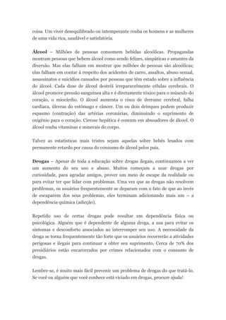 coisa. Um viver desequilibrado ou intemperante rouba os homens e as mulheres
de uma vida rica, saudável e satisfatória.


Álcool – Milhões de pessoas consomem bebidas alcoólicas. Propagandas
mostram pessoas que bebem álcool como sendo felizes, simpáticas e amantes da
diversão. Mas elas falham em mostrar que milhões de pessoas são alcoólicas;
elas falham em contar à respeito dos acidentes de carro, assaltos, abuso sexual,
assassinatos e suicídios causados por pessoas que têm estado sobre a influência
do álcool. Cada dose de álcool destrói irreparavelmente células cerebrais. O
álcool promove pressão sanguínea alta e é diretamente tóxico para o músculo do
coração, o miocárdio. O álcool aumenta o risco de derrame cerebral, falha
cardíaca, úlceras do estômago e câncer. Um ou dois drinques podem produzir
espasmo (contração) das artérias coronárias, diminuindo o suprimento de
oxigênio para o coração. Cirrose hepática é comum em abusadores de álcool. O
álcool rouba vitaminas e minerais do corpo.


Talvez as estatísticas mais tristes sejam aquelas sobre bebês lesados com
permanente retardo por causa do consumo de álcool pelos pais.


Drogas – Apesar de toda a educação sobre drogas ilegais, continuamos a ver
um aumento do seu uso e abuso. Muitos começam a usar drogas por
curiosidade, para agradar amigos, prover um meio de escape da realidade ou
para evitar ter que lidar com problemas. Uma vez que as drogas não resolvem
problemas, os usuários frequentemente se deparam com o fato de que ao invés
de escaparem dos seus problemas, eles terminam adicionando mais um – a
dependência química (adicção).


Repetido uso de certas drogas pode resultar em dependência física ou
psicológica. Alguém que é dependente de alguma droga, a usa para evitar os
sintomas e desconforto associados ao interromper seu uso. A necessidade da
droga se torna frequentemente tão forte que os usuários recorrerão a atividades
perigosas e ilegais para continuar a obter seu suprimento. Cerca de 70% dos
presidiários estão encarcerados por crimes relacionados com o consumo de
drogas.


Lembre-se, é muito mais fácil prevenir um problema de drogas do que tratá-lo.
Se você ou alguém que você conhece está viciado em drogas, procure ajuda!
 