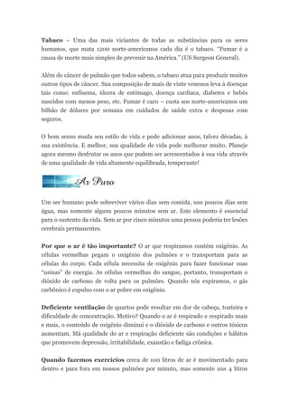 Tabaco – Uma das mais viciantes de todas as substâncias para os seres
humanos, que mata 1200 norte-americanos cada dia é o tabaco. “Fumar é a
causa de morte mais simples de prevenir na América.” (US Surgeon General).


Além do câncer de pulmão que todos sabem, o tabaco atua para produzir muitos
outros tipos de câncer. Sua composição de mais de vinte venenos leva à doenças
tais como: enfisema, úlcera de estômago, doença cardíaca, diabetes e bebês
nascidos com menos peso, etc. Fumar é caro – custa aos norte-americanos um
bilhão de dólares por semana em cuidados de saúde extra e despesas com
seguros.


O bom senso muda seu estilo de vida e pode adicionar anos, talvez décadas, à
sua existência. E melhor, sua qualidade de vida pode melhorar muito. Planeje
agora mesmo desfrutar os anos que podem ser acrescentados à sua vida através
de uma qualidade de vida altamente equilibrada, temperante!




Um ser humano pode sobreviver vários dias sem comida, uns poucos dias sem
água, mas somente alguns poucos minutos sem ar. Este elemento é essencial
para o sustento da vida. Sem ar por cinco minutos uma pessoa poderia ter lesões
cerebrais permanentes.


Por que o ar é tão importante? O ar que respiramos contém oxigênio. As
células vermelhas pegam o oxigênio dos pulmões e o transportam para as
células do corpo. Cada célula necessita de oxigênio para fazer funcionar suas
“usinas” de energia. As células vermelhas do sangue, portanto, transportam o
dióxido de carbono de volta para os pulmões. Quando nós expiramos, o gás
carbônico é expulso com o ar pobre em oxigênio.


Deficiente ventilação de quartos pode resultar em dor de cabeça, tonteira e
dificuldade de concentração. Motivo? Quando o ar é respirado e respirado mais
e mais, o conteúdo de oxigênio diminui e o dióxido de carbono e outros tóxicos
aumentam. Má qualidade do ar e respiração deficiente são condições e hábitos
que promovem depressão, irritabilidade, exaustão e fadiga crônica.


Quando fazemos exercícios cerca de 100 litros de ar é movimentado para
dentro e para fora em nossos pulmões por minuto, mas somente uns 4 litros
 
