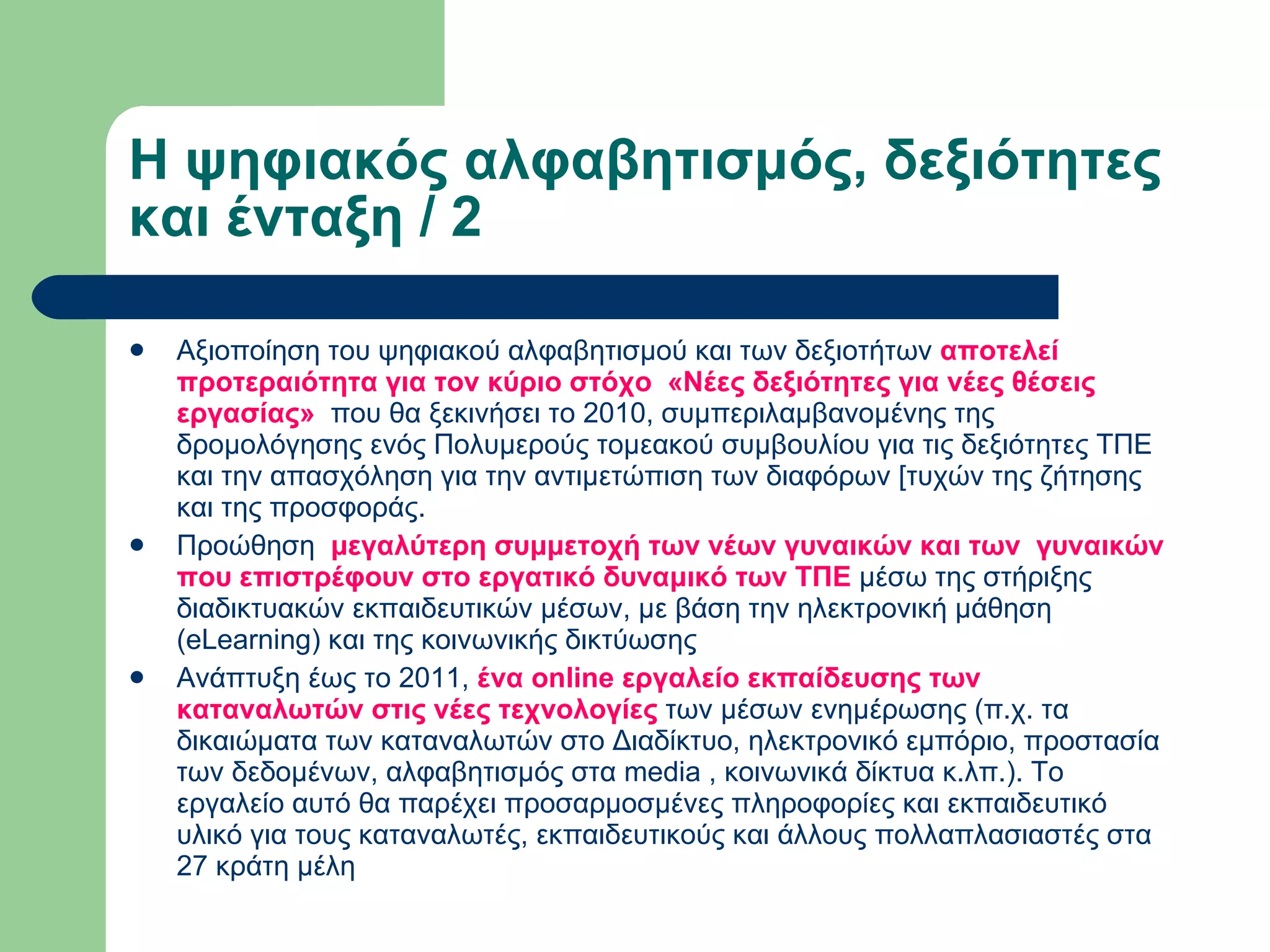 Η ψηφιακός αλφαβητισμός, δεξιότητες και ένταξη / 2  Αξιοποίηση του ψηφιακού αλφαβητισμού και των δεξιοτήτων  αποτελεί προτεραιότητα για τον κύριο στόχο  «Νέες δεξιότητες για νέες θέσεις εργασίας»   που θα ξεκινήσει το 2010, συμπεριλαμβανομένης της δρομολόγησης ενός Πολυμερούς τομεακού συμβουλίου για τις δεξιότητες ΤΠΕ και την απασχόληση για την αντιμετώπιση των διαφόρων [τυχών της ζήτησης και της προσφοράς. Προώθηση   μεγαλύτερη συμμετοχή των νέων γυναικών και των  γυναικών που επιστρέφουν στο εργατικό δυναμικό των ΤΠΕ  μέσω της στήριξης διαδικτυακών εκπαιδευτικών μέσων, με βάση την ηλεκτρονική μάθηση (eLearning) και της κοινωνικής δικτύωσης Ανάπτυξη έως το 2011,  ένα online εργαλείο εκπαίδευσης των καταναλωτών στις νέες τεχνολογίες  των μέσων ενημέρωσης (π.χ. τα δικαιώματα των καταναλωτών στο Διαδίκτυο, ηλεκτρονικό εμπόριο, προστασία των δεδομένων, αλφαβητισμός στα media , κοινωνικά δίκτυα κ.λπ.). Το εργαλείο αυτό θα παρέχει προσαρμοσμένες πληροφορίες και εκπαιδευτικό υλικό για τους καταναλωτές, εκπαιδευτικούς και άλλους πολλαπλασιαστές στα 27 κράτη μέλη 