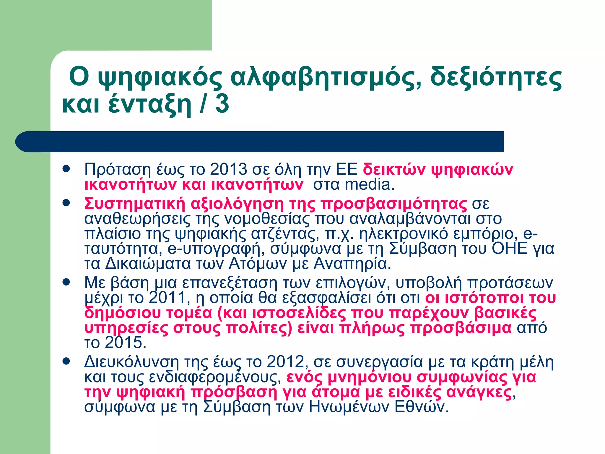   Ο ψηφιακός αλφαβητισμός, δεξιότητες και ένταξη / 3  Πρόταση έως το 2013 σε όλη την ΕΕ  δεικτών ψηφιακών ικανοτήτων και ικανοτήτων   στα media. Συστηματική αξιολόγηση της προσβασιμότητας  σε αναθεωρήσεις της νομοθεσίας που αναλαμβάνονται στο πλαίσιο της ψηφιακής ατζέντας, π.χ. ηλεκτρονικό εμπόριο, e-ταυτότητα, e-υπογραφή, σύμφωνα με τη Σύμβαση του ΟΗΕ για τα Δικαιώματα των Ατόμων με Αναπηρία. Με βάση μια επανεξέταση των επιλογών, υποβολή προτάσεων μέχρι το 2011, η οποία θα εξασφαλίσει ότι οτι  οι ιστότοποι του δημόσιου τομέα (και ιστοσελίδες που παρέχουν βασικές υπηρεσίες στους πολίτες) είναι πλήρως προσβάσιμα  από το 2015. Διευκόλυνση της έως το 2012, σε συνεργασία με τα κράτη μέλη και τους ενδιαφερομένους,  ενός μνημόνιου συμφωνίας για την ψηφιακή πρόσβαση για άτομα με ειδικές ανάγκες , σύμφωνα με τη Σύμβαση των Ηνωμένων Εθνών. 