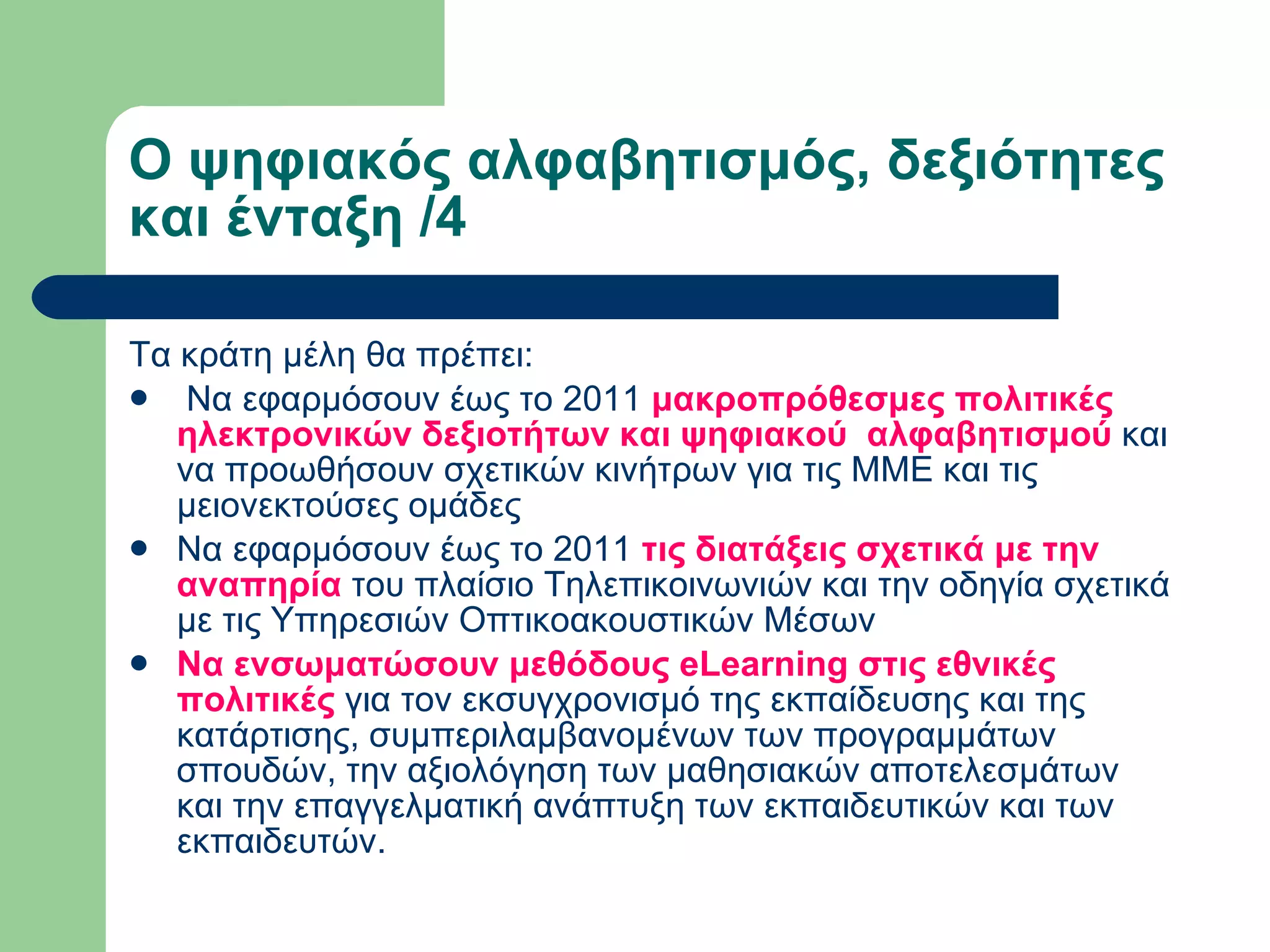 Ο ψηφιακός αλφαβητισμός, δεξιότητες και ένταξη /4 Τα κράτη μέλη θα πρέπει:    Να εφαρμόσουν έως το 2011  μακροπρόθεσμες πολιτικές ηλεκτρονικών δεξιοτήτων και ψηφιακού  αλφαβητισμού  και να προωθήσουν σχετικών κινήτρων για τις ΜΜΕ και τις μειονεκτούσες ομάδες Να εφαρμόσουν έως το 2011  τις διατάξεις σχετικά με την αναπηρία  του πλαίσιο Τηλεπικοινωνιών και την οδηγία σχετικά με τις Υπηρεσιών Οπτικοακουστικών Μέσων Να ενσωματώσουν μεθόδους eLearning στις εθνικές πολιτικές  για τον εκσυγχρονισμό της εκπαίδευσης και της κατάρτισης, συμπεριλαμβανομένων των προγραμμάτων σπουδών, την αξιολόγηση των μαθησιακών αποτελεσμάτων και την επαγγελματική ανάπτυξη των εκπαιδευτικών και των εκπαιδευτών.  