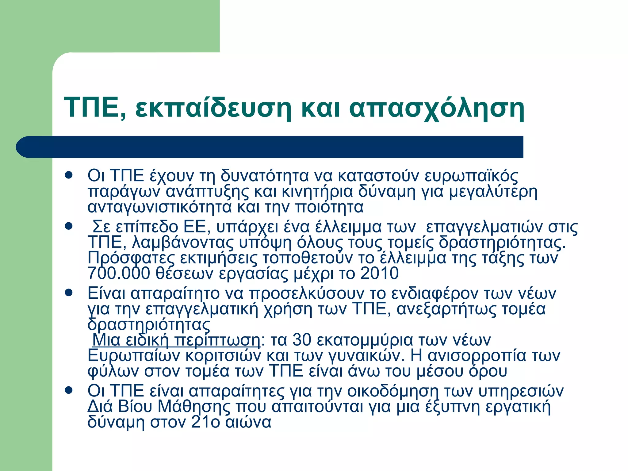 ΤΠΕ, εκπαίδευση και απασχόληση  Οι ΤΠΕ έχουν τη δυνατότητα να καταστούν ευρωπαϊκός παράγων ανάπτυξης και κινητήρια δύναμη για μεγαλύτερη ανταγωνιστικότητα και την ποιότητα    Σε επίπεδο ΕΕ, υπάρχει ένα έλλειμμα των  επαγγελματιών στις ΤΠΕ, λαμβάνοντας υπόψη όλους τους τομείς δραστηριότητας. Πρόσφατες εκτιμήσεις τοποθετούν το έλλειμμα της τάξης των 700.000 θέσεων εργασίας μέχρι το 2010  Είναι απαραίτητο να προσελκύσουν το ενδιαφέρον των νέων για την επαγγελματική χρήση των ΤΠΕ, ανεξαρτήτως τομέα δραστηριότητας    Μια ειδική περίπτωση : τα 30 εκατομμύρια των νέων Ευρωπαίων κοριτσιών και των γυναικών. Η ανισορροπία των φύλων στον τομέα των ΤΠΕ είναι άνω του μέσου όρου  Οι ΤΠΕ είναι απαραίτητες για την οικοδόμηση των υπηρεσιών Διά Βίου Μάθησης που απαιτούνται για μια έξυπνη εργατική δύναμη στον 21ο αιώνα   