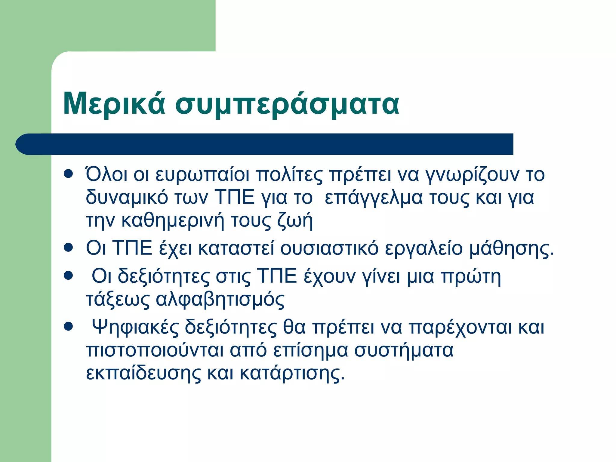 Μερικά συμπεράσματα  Όλοι οι ευρωπαίοι πολίτες πρέπει να γνωρίζουν το δυναμικό των ΤΠΕ για το  επάγγελμα τους και για την καθημερινή τους ζωή Οι ΤΠΕ έχει καταστεί ουσιαστικό εργαλείο μάθησης.   Οι δεξιότητες στις ΤΠΕ έχουν γίνει μια πρώτη τάξεως αλφαβητισμός   Ψηφιακές δεξιότητες θα πρέπει να παρέχονται και πιστοποιούνται από επίσημα συστήματα εκπαίδευσης και κατάρτισης.  