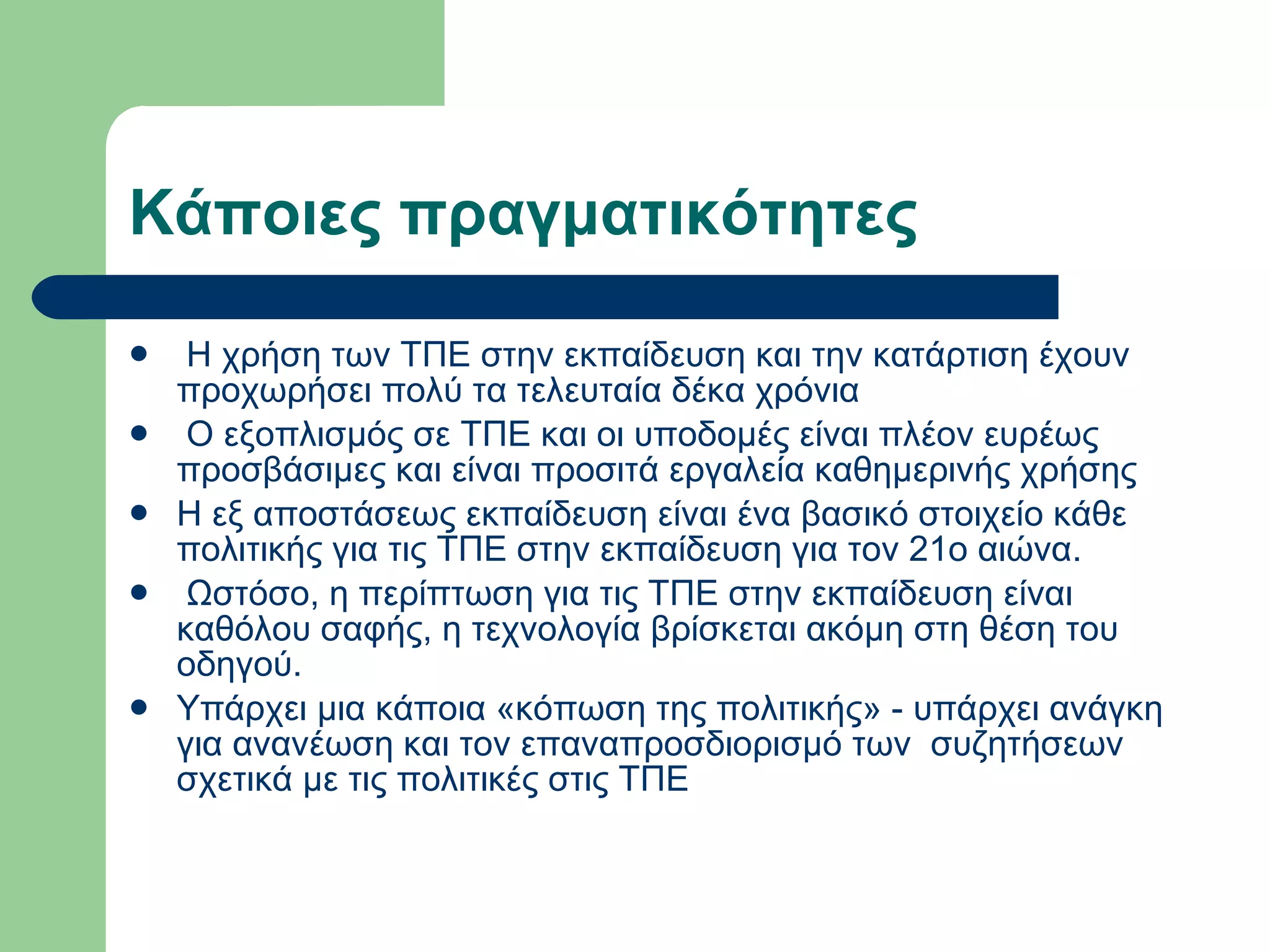 Κάποιες πραγματικότητες    Η χρήση των ΤΠΕ στην εκπαίδευση και την κατάρτιση έχουν προχωρήσει πολύ τα τελευταία δέκα χρόνια   Ο εξοπλισμός σε ΤΠΕ και οι υποδομές είναι πλέον ευρέως προσβάσιμες και είναι προσιτά εργαλεία καθημερινής χρήσης  Η εξ αποστάσεως εκπαίδευση είναι ένα βασικό στοιχείο κάθε πολιτικής για τις ΤΠΕ στην εκπαίδευση για τον 21ο αιώνα.   Ωστόσο, η περίπτωση για τις ΤΠΕ στην εκπαίδευση είναι καθόλου σαφής, η τεχνολογία βρίσκεται ακόμη στη θέση του οδηγού. Υπάρχει μια κάποια «κόπωση της πολιτικής» - υπάρχει ανάγκη για ανανέωση και τον επαναπροσδιορισμό των  συζητήσεων σχετικά με τις πολιτικές στις ΤΠΕ  