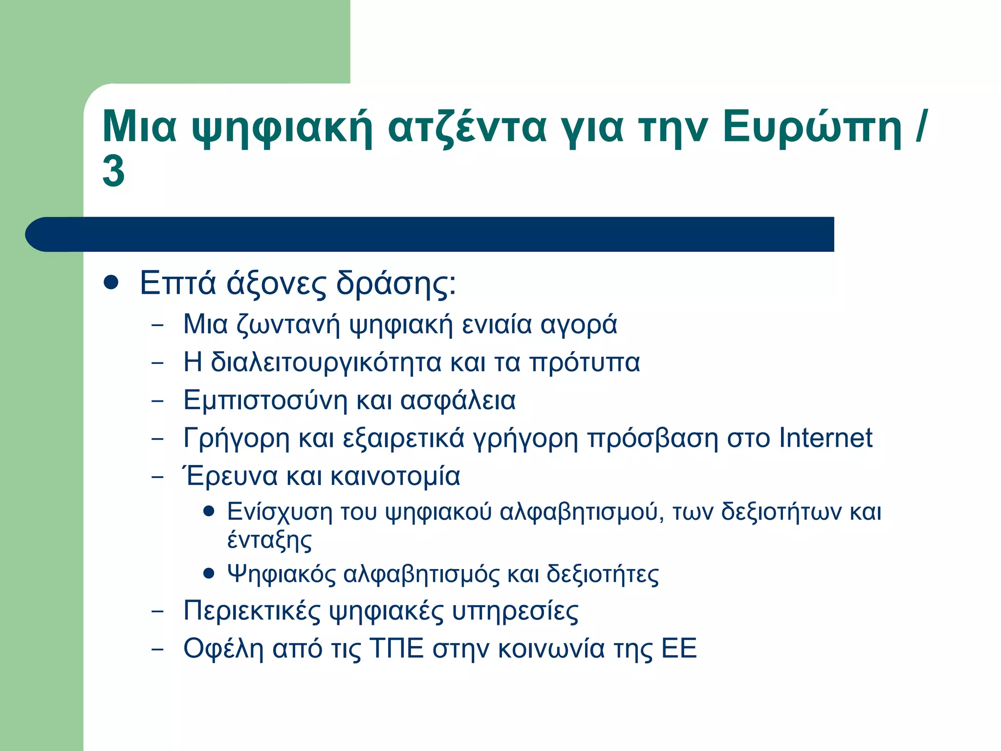 Μια ψηφιακή ατζέντα για την Ευρώπη / 3  Επτά άξονες δράσης:  Μια ζωντανή ψηφιακή ενιαία αγορά  Η διαλειτουργικότητα και τα πρότυπα  Εμπιστοσύνη και ασφάλεια  Γρήγορη και εξαιρετικά γρήγορη πρόσβαση στο Internet  Έρευνα και καινοτομία  Ενίσχυση του ψηφιακού αλφαβητισμού, των δεξιοτήτων και ένταξης  Ψηφιακός αλφαβητισμός και δεξιοτήτες  Περιεκτικές ψηφιακές υπηρεσίες  Οφέλη από τις ΤΠΕ στην κοινωνία της ΕΕ 