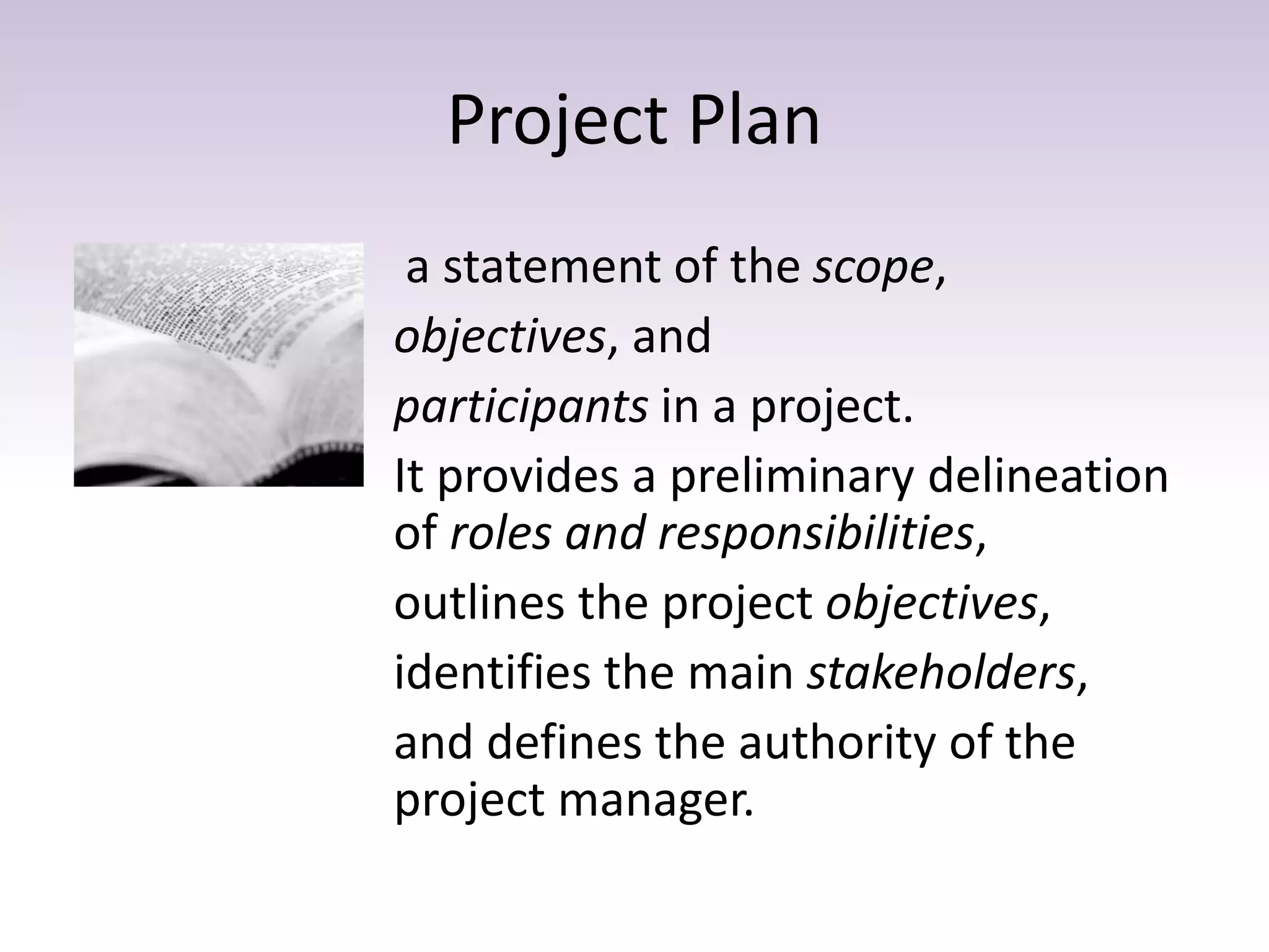 Project Plan
a statement of the scope,
objectives, and
participants in a project.
It provides a preliminary delineation
of roles and responsibilities,
outlines the project objectives,
identifies the main stakeholders,
and defines the authority of the
project manager.
 