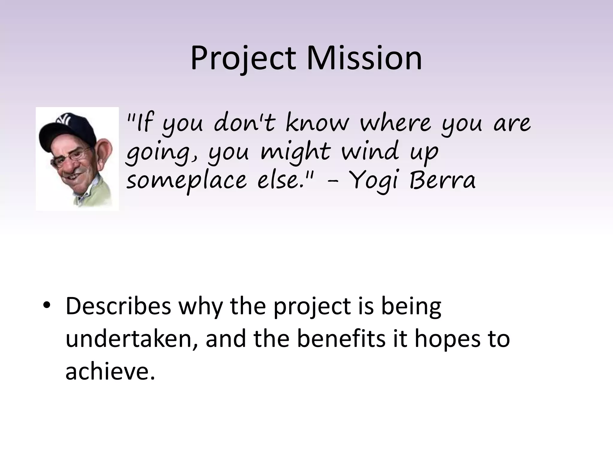 Project Mission
• Describes why the project is being
undertaken, and the benefits it hopes to
achieve.
"If you don't know where you are
going, you might wind up
someplace else." - Yogi Berra
 