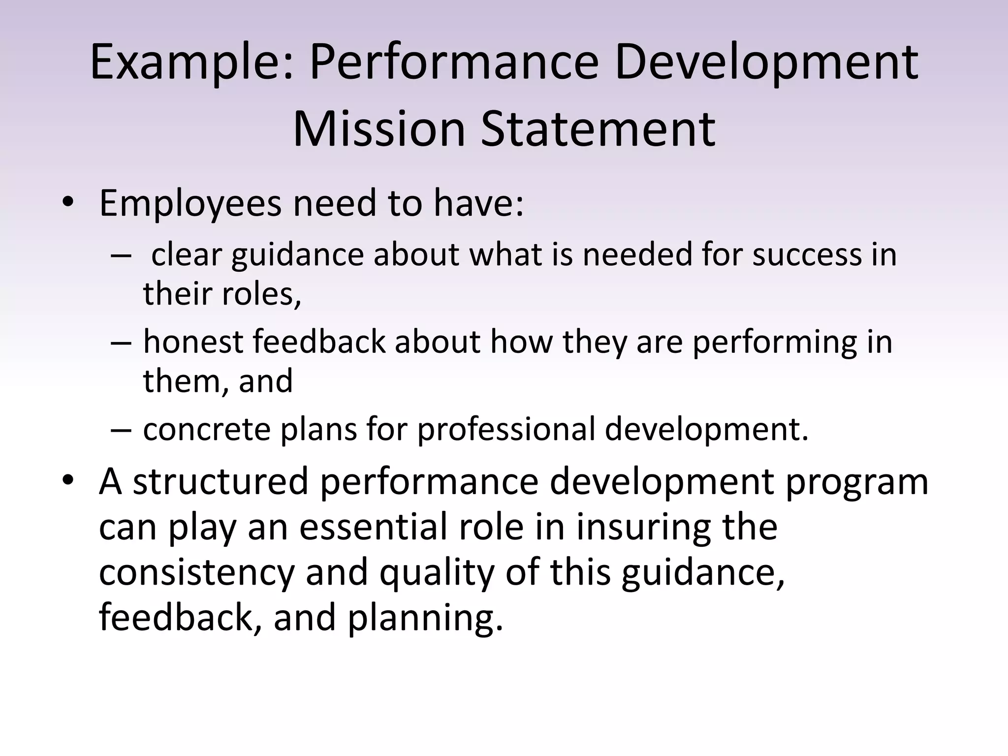 Example: Performance Development
Mission Statement
• Employees need to have:
– clear guidance about what is needed for success in
their roles,
– honest feedback about how they are performing in
them, and
– concrete plans for professional development.
• A structured performance development program
can play an essential role in insuring the
consistency and quality of this guidance,
feedback, and planning.
 