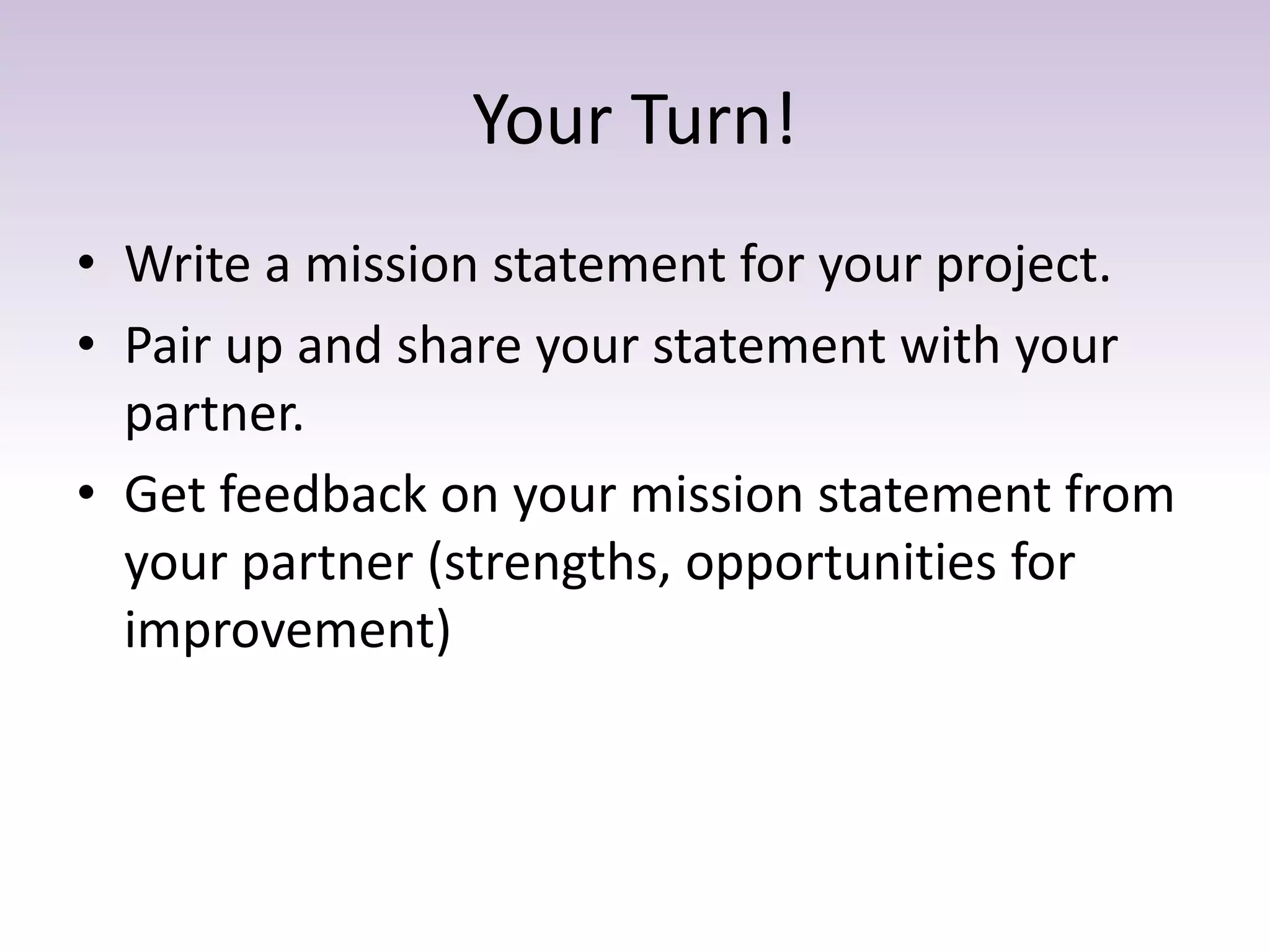 Your Turn!
• Write a mission statement for your project.
• Pair up and share your statement with your
partner.
• Get feedback on your mission statement from
your partner (strengths, opportunities for
improvement)
 