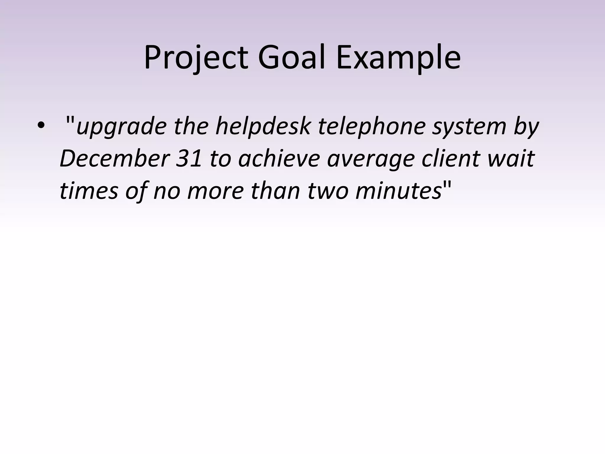 Project Goal Example
• "upgrade the helpdesk telephone system by
December 31 to achieve average client wait
times of no more than two minutes"
 