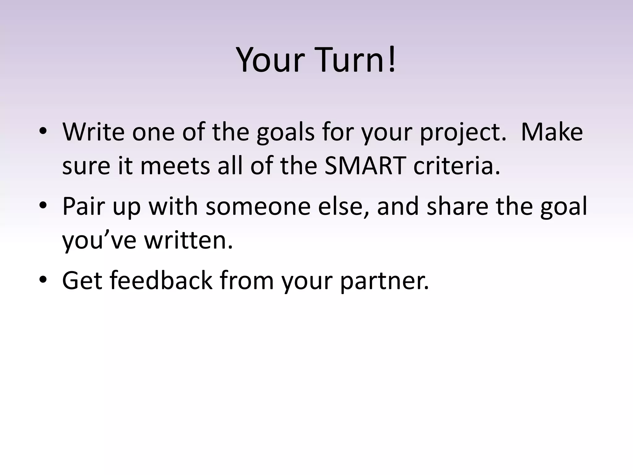 Your Turn!
• Write one of the goals for your project. Make
sure it meets all of the SMART criteria.
• Pair up with someone else, and share the goal
you’ve written.
• Get feedback from your partner.
 