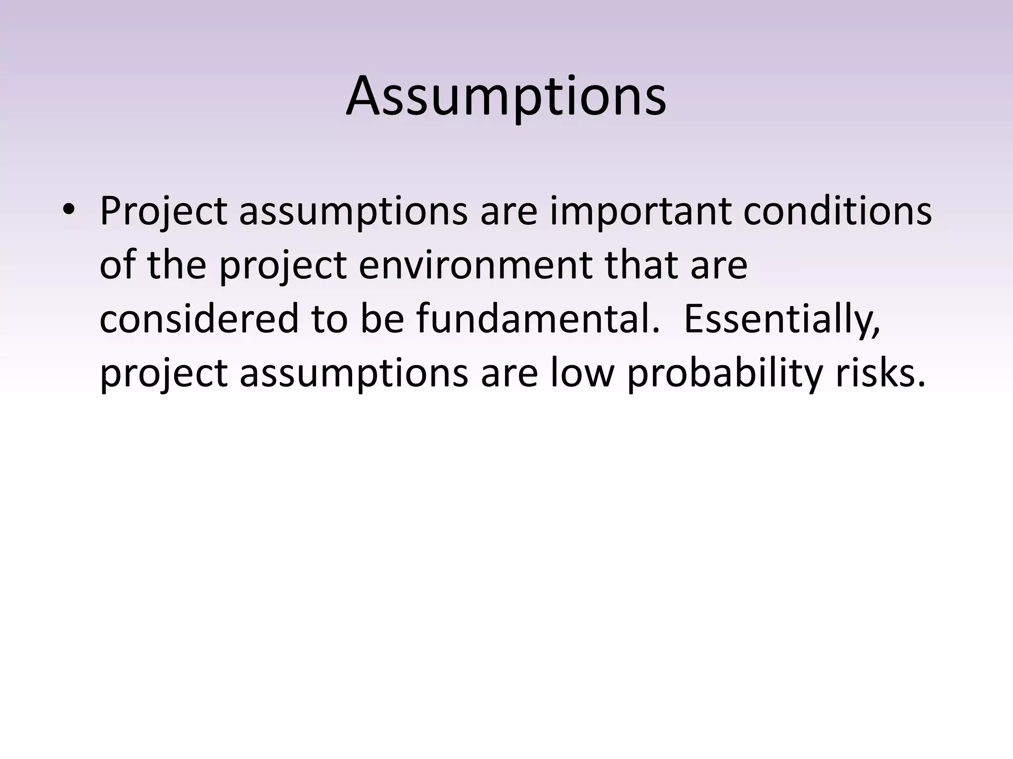Assumptions
• Project assumptions are important conditions
of the project environment that are
considered to be fundamental. Essentially,
project assumptions are low probability risks.
 