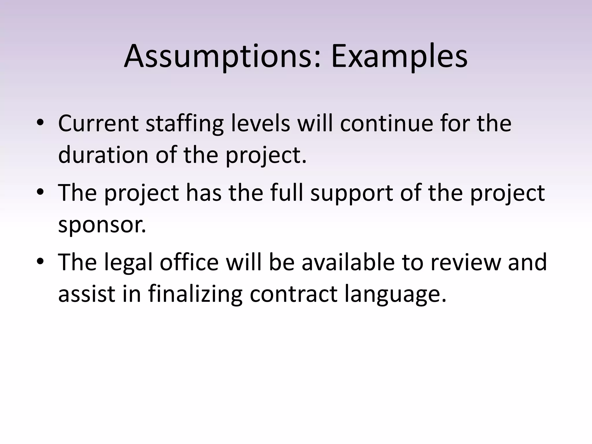 Assumptions: Examples
• Current staffing levels will continue for the
duration of the project.
• The project has the full support of the project
sponsor.
• The legal office will be available to review and
assist in finalizing contract language.
 