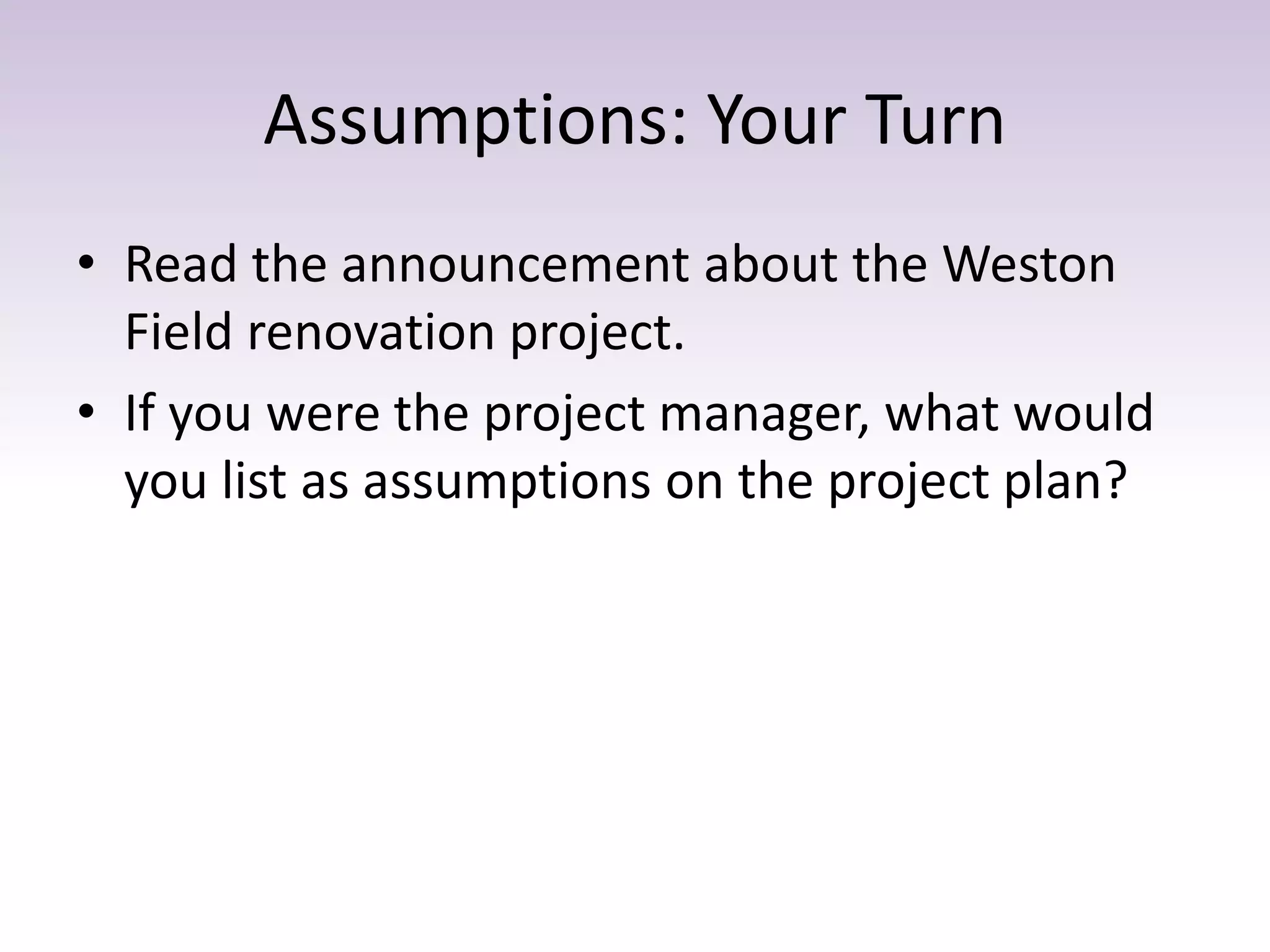 Assumptions: Your Turn
• Read the announcement about the Weston
Field renovation project.
• If you were the project manager, what would
you list as assumptions on the project plan?
 