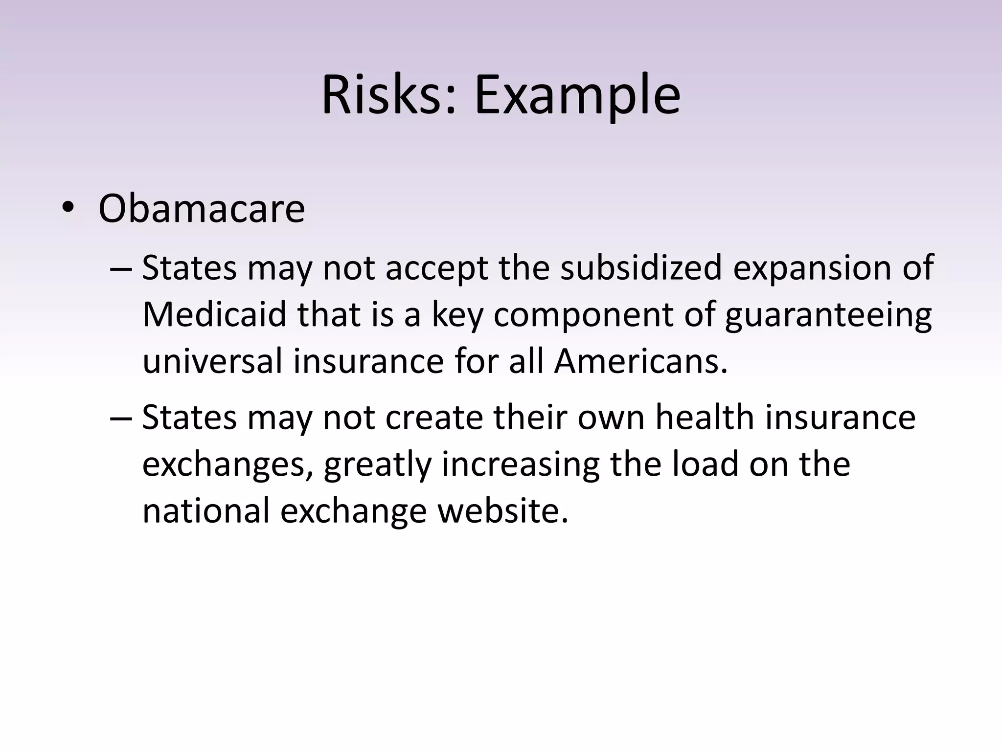 Risks: Example
• Obamacare
– States may not accept the subsidized expansion of
Medicaid that is a key component of guaranteeing
universal insurance for all Americans.
– States may not create their own health insurance
exchanges, greatly increasing the load on the
national exchange website.
 