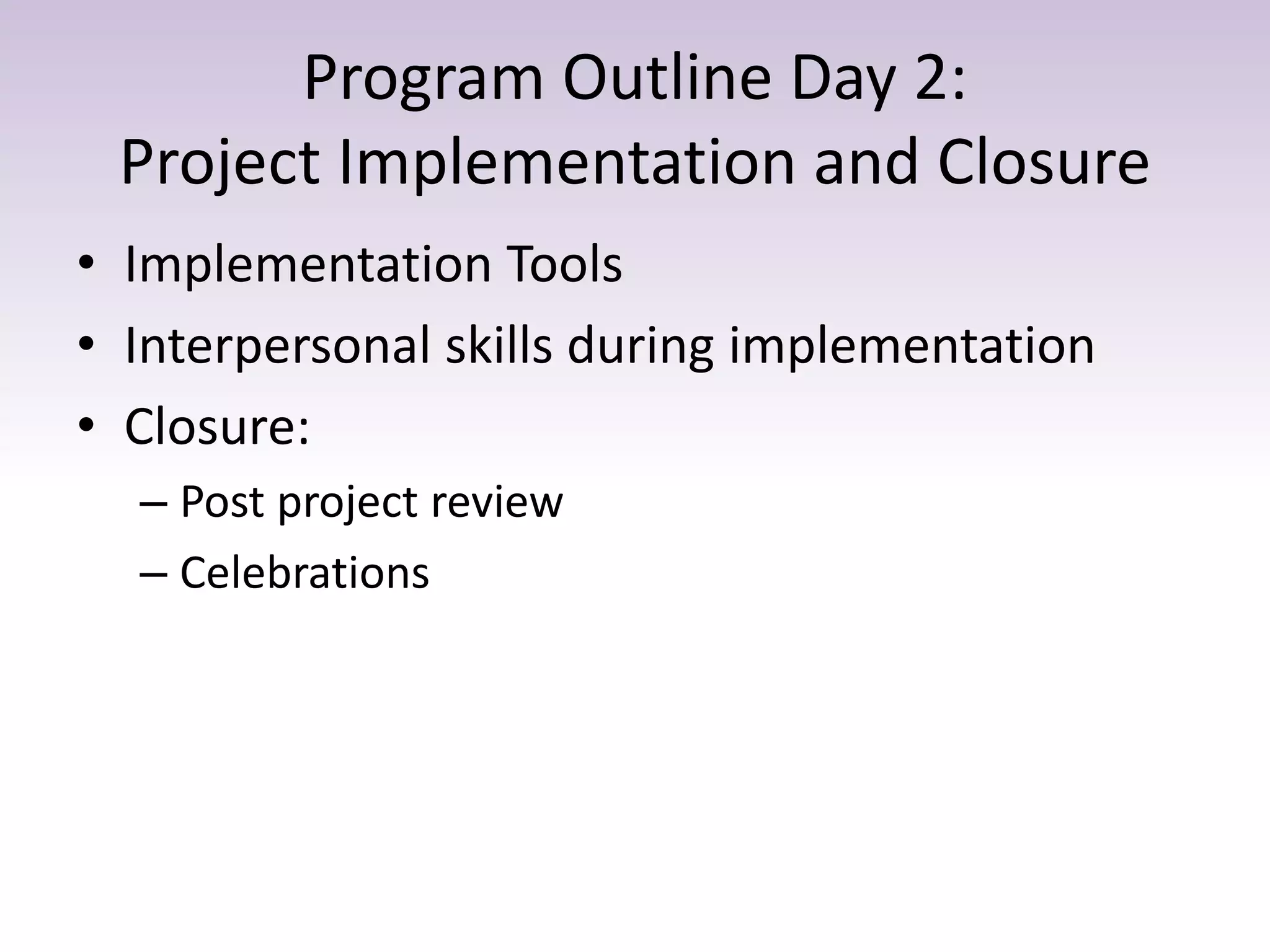 Program Outline Day 2:
Project Implementation and Closure
• Implementation Tools
• Interpersonal skills during implementation
• Closure:
– Post project review
– Celebrations
 