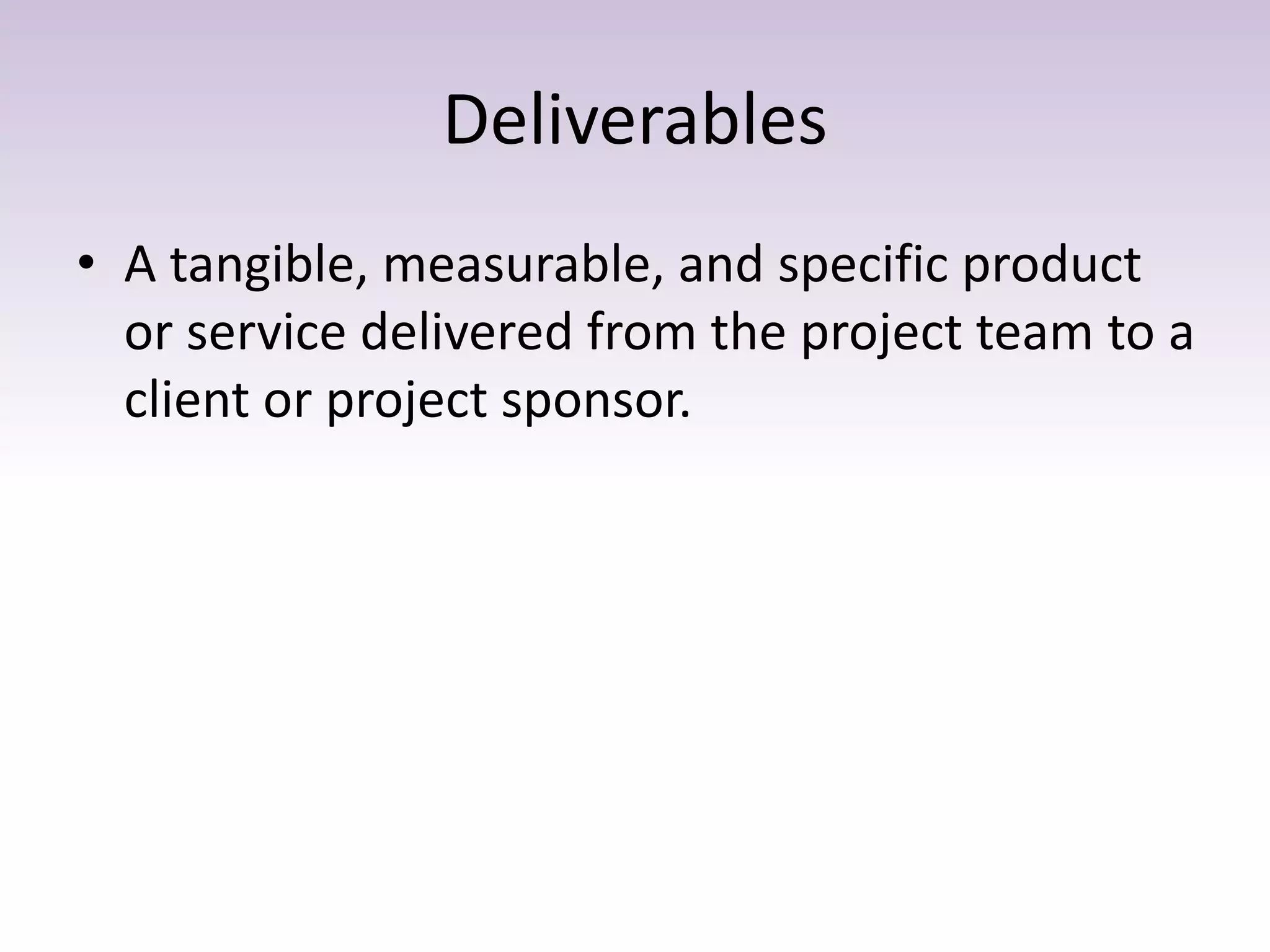 Deliverables
• A tangible, measurable, and specific product
or service delivered from the project team to a
client or project sponsor.
 