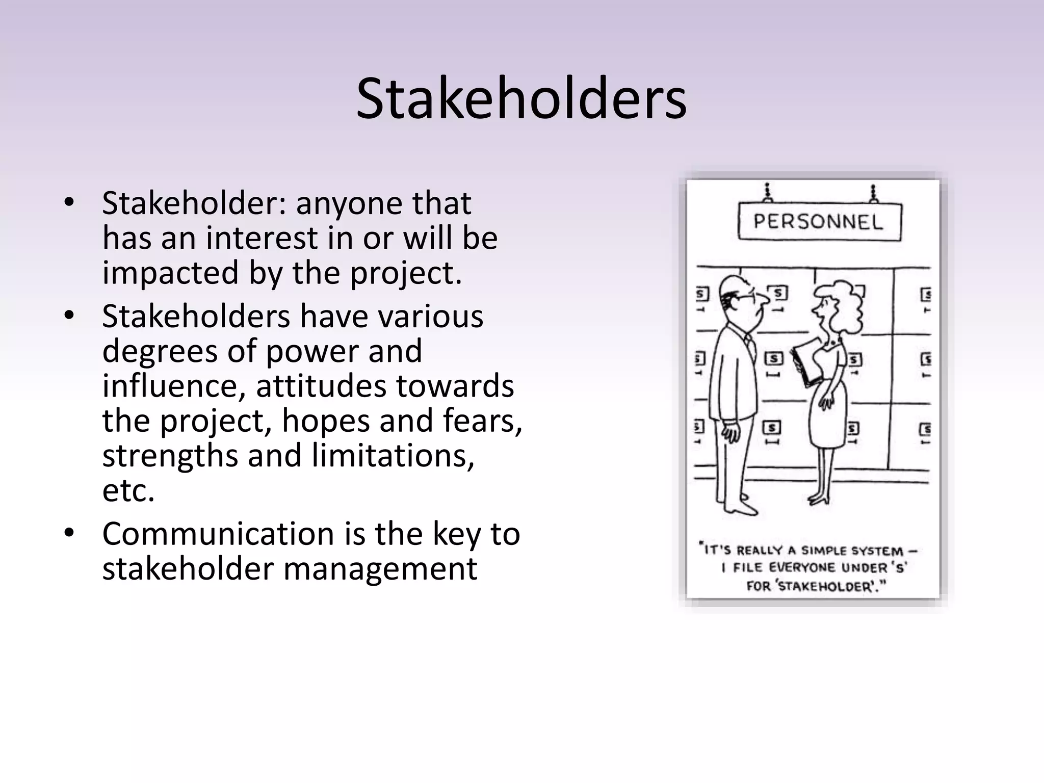 Stakeholders
• Stakeholder: anyone that
has an interest in or will be
impacted by the project.
• Stakeholders have various
degrees of power and
influence, attitudes towards
the project, hopes and fears,
strengths and limitations,
etc.
• Communication is the key to
stakeholder management
 