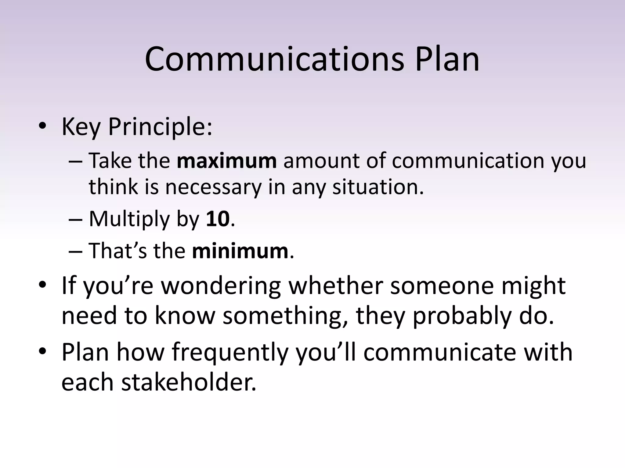 Communications Plan
• Key Principle:
– Take the maximum amount of communication you
think is necessary in any situation.
– Multiply by 10.
– That’s the minimum.
• If you’re wondering whether someone might
need to know something, they probably do.
• Plan how frequently you’ll communicate with
each stakeholder.
 
