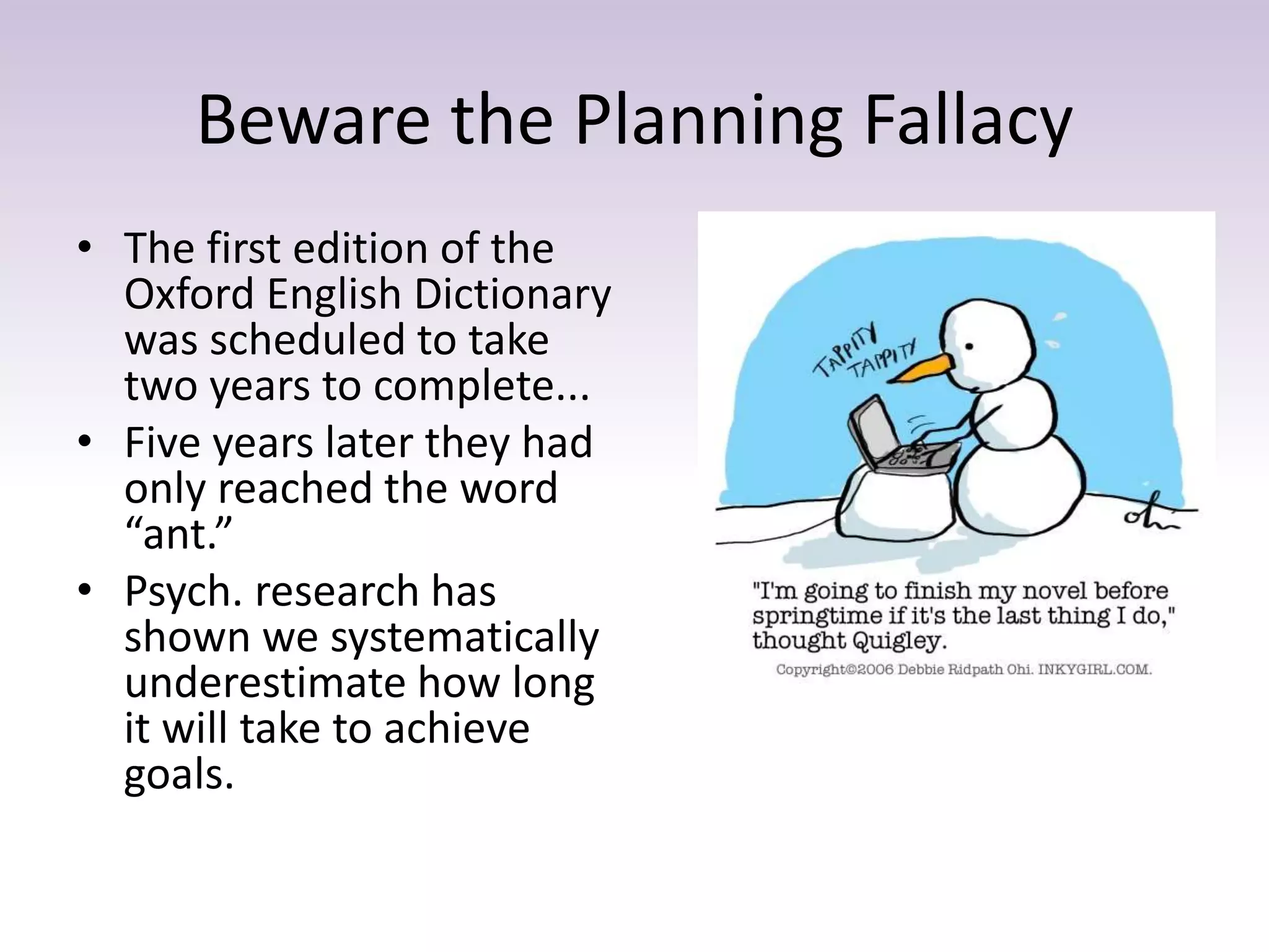 Beware the Planning Fallacy
• The first edition of the
Oxford English Dictionary
was scheduled to take
two years to complete...
• Five years later they had
only reached the word
“ant.”
• Psych. research has
shown we systematically
underestimate how long
it will take to achieve
goals.
 