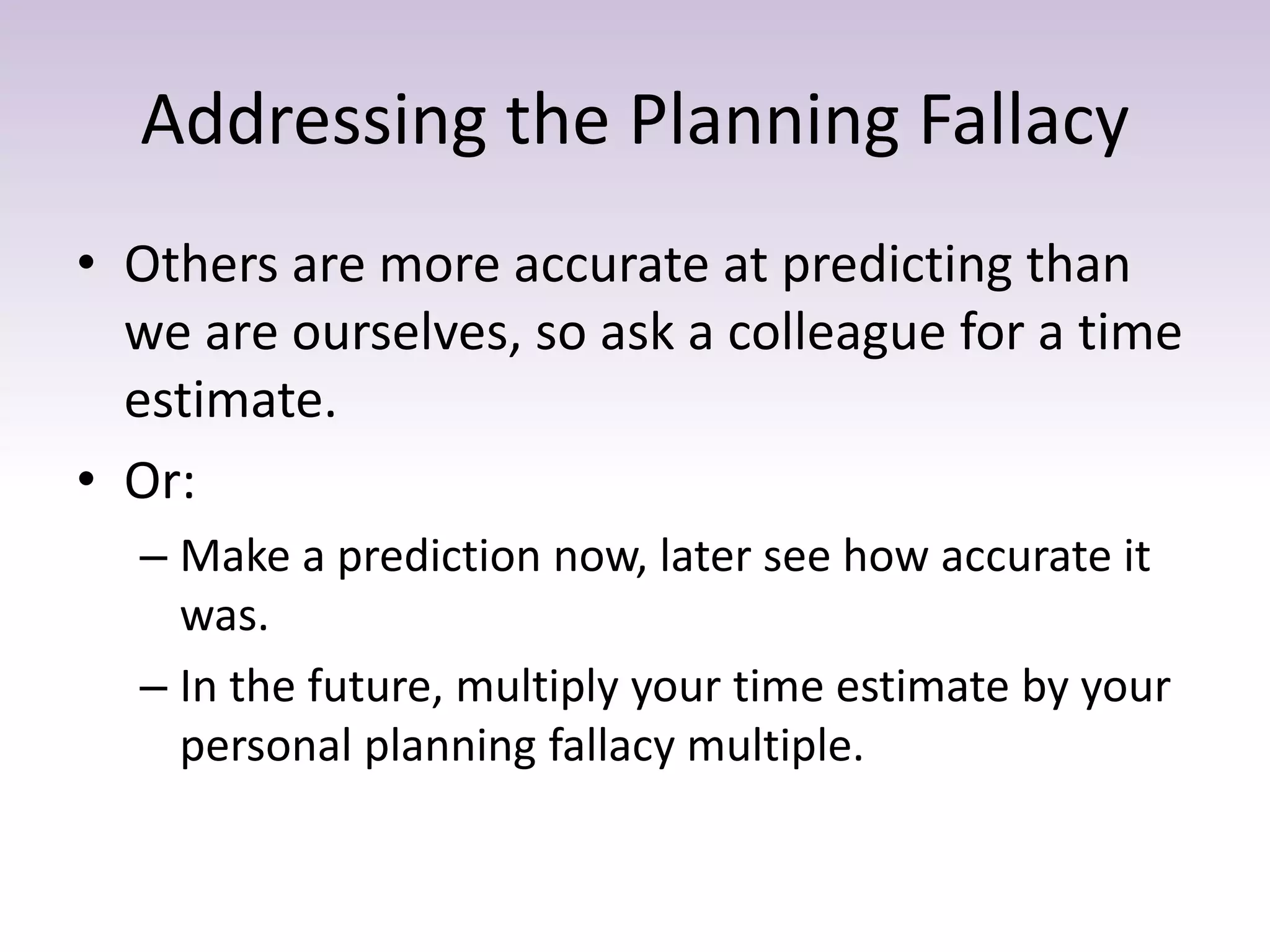 Addressing the Planning Fallacy
• Others are more accurate at predicting than
we are ourselves, so ask a colleague for a time
estimate.
• Or:
– Make a prediction now, later see how accurate it
was.
– In the future, multiply your time estimate by your
personal planning fallacy multiple.
 