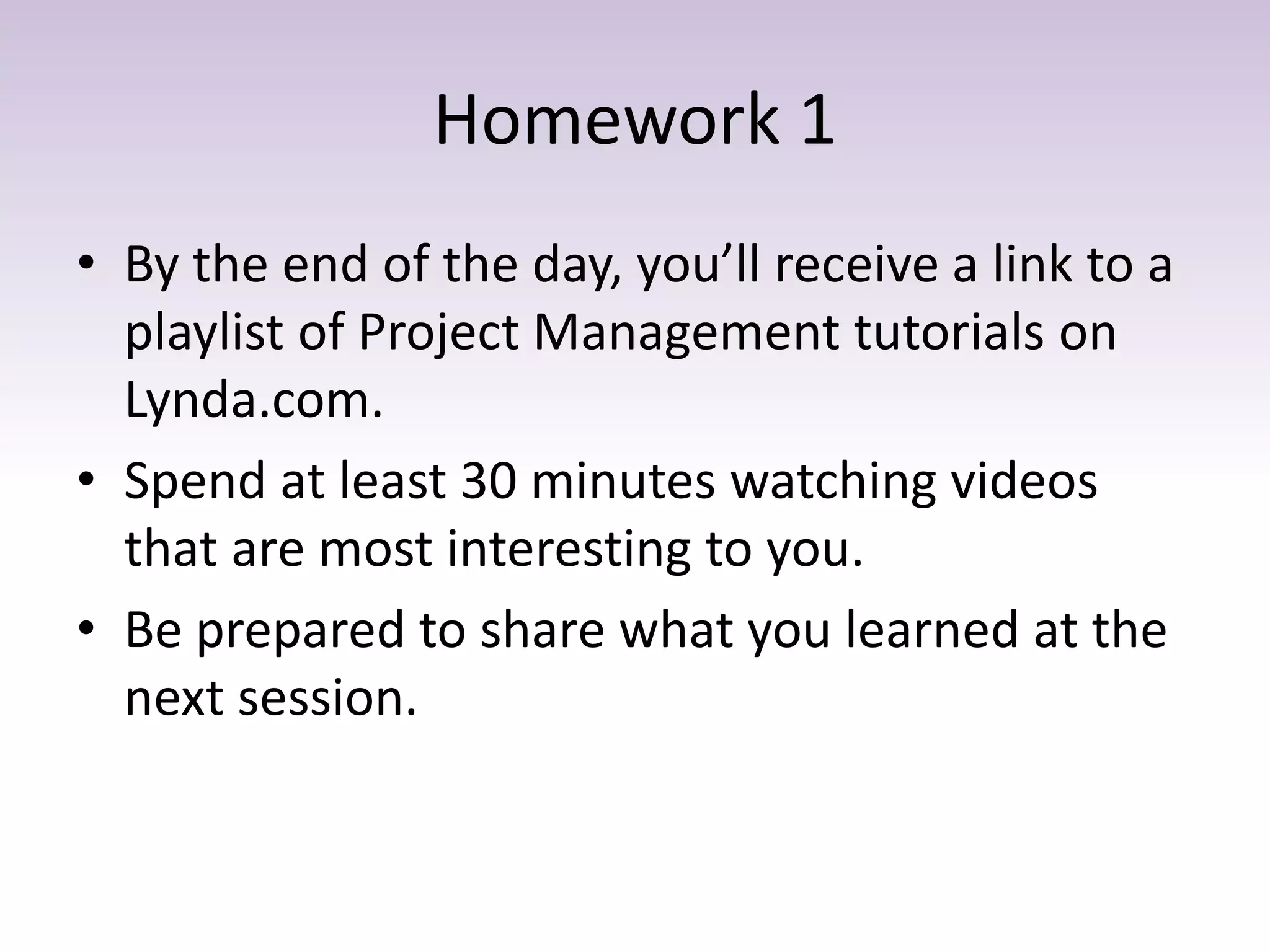 Homework 1
• By the end of the day, you’ll receive a link to a
playlist of Project Management tutorials on
Lynda.com.
• Spend at least 30 minutes watching videos
that are most interesting to you.
• Be prepared to share what you learned at the
next session.
 