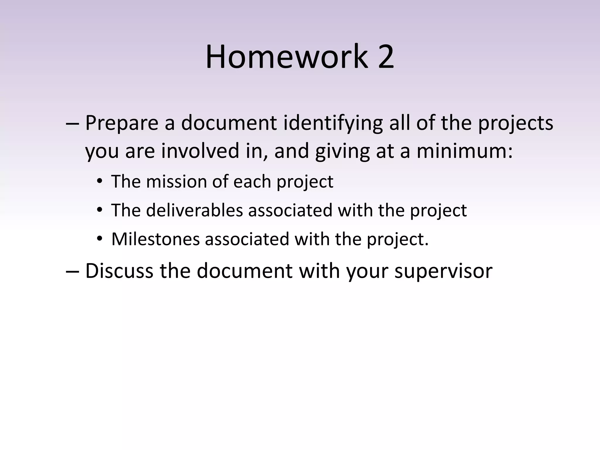 Homework 2
– Prepare a document identifying all of the projects
you are involved in, and giving at a minimum:
• The mission of each project
• The deliverables associated with the project
• Milestones associated with the project.
– Discuss the document with your supervisor
 