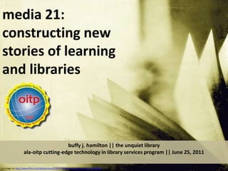 media 21:  constructing new stories of learning and libraries   buffy j. hamilton || the unquiet libraryala-oitp cutting-edge technology in library services program || June 25, 2011 cc image via http://www.flickr.com/photos/yives/3392170068/sizes/z/in/faves-10557450@N04/ 