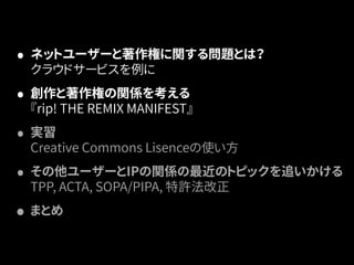 • ネットユーザーと著作権に関する問題とは？ 
クラウドサービスを例に 
• 創作と著作権の関係を考える 
『rip! THE REMIX MANIFEST』 
• 実習 
Creative Commons Lisenceの使い方 
• その他ユーザーとIPの関係の最近のトピックを追いかける 
TPP, ACTA, SOPA/PIPA, 特許法改正 
• まとめ 
 
