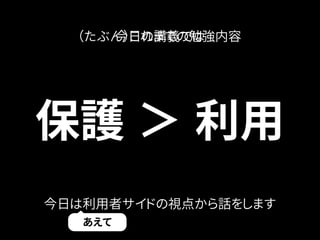 （たぶん今）日これのま講で義ので勉は強内容 
保護＞ 利用 
今日は利用者サイドの視点から話をします 
あえて 
 