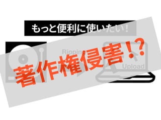 もっと便利に使いたい！ 
著作権Ripping 
侵害！? 
Upload  