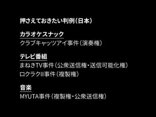 押さえておきたい判例（日本） 
カラオケスナック 
クラブキャッツアイ事件（演奏権） 
テレビ番組 
まねきTV事件（公衆送信権・送信可能化権） 
ロクラクII事件（複製権） 
音楽 
MYUTA事件（複製権・公衆送信権） 
 