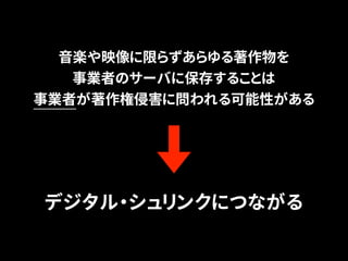 音楽や映像に限らずあらゆる著作物を 
事業者のサーバに保存することは 
事業者が著作権侵害に問われる可能性がある 
デジタル・シュリンクにつながる 
 