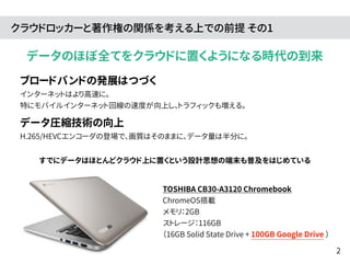 クラウドロッカーと著作権の関係を考える上での前提 その1 
データのほぼ全てをクラウドに置くようになる時代の到来 
ブロードバンドの発展はつづく 
インターネットはより高速に。 
特にモバイルインターネット回線の速度が向上し、トラフィックも増える。 
データ圧縮技術の向上 
H.265/HEVCエンコーダの登場で、画質はそのままに、データ量は半分に。 
すでにデータはほとんどクラウド上に置くという設計思想の端末も普及をはじめている 
TOSHIBA CB30-A3120 Chromebook 
ChromeOS搭載 
メモリ：2GB 
ストレージ：116GB 
（16GB Solid State Drive + 100GB Google Drive ） 
2 
 