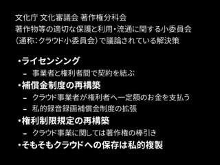 文化庁 文化審議会 著作権分科会 
著作物等の適切な保護と利用・流通に関する小委員会 
（通称：クラウド小委員会）で議論されている解決策 
・ライセンシング 
- 事業者と権利者間で契約を結ぶ 
・補償金制度の再構築 
- クラウド事業者が権利者へ一定額のお金を支払う 
- 私的録音録画補償金制度の拡張 
・権利制限規定の再構築 
- クラウド事業に関しては著作権の棒引き 
・そもそもクラウドへの保存は私的複製 
 