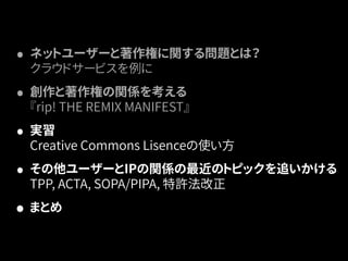 • ネットユーザーと著作権に関する問題とは？ 
クラウドサービスを例に 
• 創作と著作権の関係を考える 
『rip! THE REMIX MANIFEST』 
• 実習 
Creative Commons Lisenceの使い方 
• その他ユーザーとIPの関係の最近のトピックを追いかける 
TPP, ACTA, SOPA/PIPA, 特許法改正 
• まとめ 
 