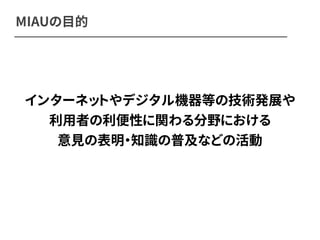 MIAUの目的 
インターネットやデジタル機器等の技術発展や 
利用者の利便性に関わる分野における 
意見の表明・知識の普及などの活動 
 