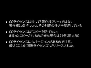 • CCライセンスは決して「著作権フリー」ではない 
著作権は保持しつつ、その利用の仕方を明示している 
• CCライセンスは「コピーを防げない」 
まるっとコピーされるのが嫌な場合は？（例：同人誌） 
• CCライセンスにもバージョンがあるので注意。 
最近CC 4.0（国際ライセンス）がリリースされた。 
 