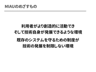 MIAUのめざすもの 
利用者がより創造的に活動でき 
そして技術自身が発展できるような環境 
既存のシステムを守るための制度が 
技術の発展を制限しない環境 
 