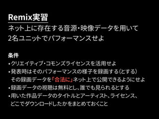 Remix実習 
ネット上に存在する音源・映像データを用いて 
2名ユニットでパフォーマンスせよ 
条件 
•クリエイティブ・コモンズライセンスを活用せよ 
•発表時はそのパフォーマンスの様子を録画する（とする） 
その録画データを「合法に」ネット上で公開できるようにせよ 
•録画データの視聴は無料とし、誰でも見られるとする 
•用いた作品データのタイトルとアーティスト、ライセンス、 
どこでダウンロードしたかをまとめておくこと 
 