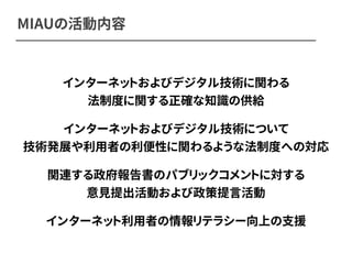 MIAUの活動内容 
インターネットおよびデジタル技術に関わる 
法制度に関する正確な知識の供給 
インターネットおよびデジタル技術について 
技術発展や利用者の利便性に関わるような法制度への対応 
関連する政府報告書のパブリックコメントに対する 
意見提出活動および政策提言活動 
インターネット利用者の情報リテラシー向上の支援 
 