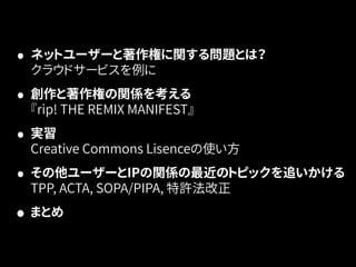 • ネットユーザーと著作権に関する問題とは？ 
クラウドサービスを例に 
• 創作と著作権の関係を考える 
『rip! THE REMIX MANIFEST』 
• 実習 
Creative Commons Lisenceの使い方 
• その他ユーザーとIPの関係の最近のトピックを追いかける 
TPP, ACTA, SOPA/PIPA, 特許法改正 
• まとめ 
 