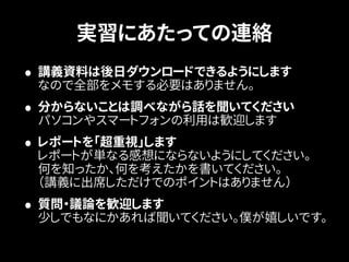 実習にあたっての連絡 
• 講義資料は後日ダウンロードできるようにします 
なので全部をメモする必要はありません。 
• 分からないことは調べながら話を聞いてください 
パソコンやスマートフォンの利用は歓迎します 
• レポートを「超重視」します 
レポートが単なる感想にならないようにしてください。 
何を知ったか、何を考えたかを書いてください。 
（講義に出席しただけでのポイントはありません） 
• 質問・議論を歓迎します 
少しでもなにかあれば聞いてください。僕が嬉しいです。 
 