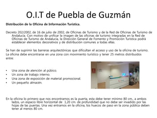 O.I.T de Puebla de Guzmán
Distribución de la Oficina de Información Turística.
Decreto 202/2002, de 16 de julio de 2002, de Oficinas de Turismo y de la Red de Oficinas de Turismo de
Andalucía. Con motivo de unificar la imagen de las oficinas de turismo integradas en la Red de
Oficinas de Turismo de Andalucía, la Dirección General de Fomento y Promoción Turística podrá
establecer elementos decorativos y de distribución comunes a todas ellas.
Se han de suprimir las barreras arquitectónicas que dificultan el acceso y uso de la oficina de turismo.
La oficina debe encontrarse en una zona con movimiento turístico y tener 25 metros distribuidos
entre:
• Una zona de atención al púbico.
• Un zona de trabajo interno.
• Una zona de exposición de material promocional.
• Un pequeño almacén.
En la oficina lo primero que nos encontramos es la puerta, esta debe tener mínimo 80 cm., a ambos
lados, un espacio libre horizontal de 1,20 cm. de profundidad que no debe ser invadido por las
hojas de las puertas. Una vez entramos en la oficina, los huecos de paso en la zona pública deben
tener al menos 80 cm.
 
