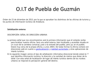 O.I.T de Puebla de Guzmán
Señalización externa
DESCRIPCIÓN: SEÑAL DE DIRECCIÓN URBANA
La primera señal que nos encontraremos será la primera información que el visitante recibe
para localizar nuestra oficina. Será una señal externa, bien localizada y accesible situada en
un cruce de la carretera comarcal, justo a la entrada del pueblo, pero ya, en el pueblo.
Estará muy cerca de la propia oficina, a unos 200m. De todas formas la oficina contará con
direcciones web en cuanto a geolocalización y realidad aumentada y otras aplicaciones de
interés turístico.
En la siguiente imagen vemos el tipo de señalización informativa direccional donde estará la “i”
que identifica información turística, la dirección y la cantidad de metros que distan de la
señal. Con esta señal de localización de lugar de interés turístico dentro de los núcleos
urbanos se mejorará la percepción general del destino.
Orden de 23 de diciembre de 2013, por la que se aprueban los distintivos de las oficinas de turismo y
los puntos de información turística de Andalucía.
 