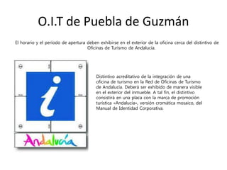 O.I.T de Puebla de Guzmán
El horario y el período de apertura deben exhibirse en el exterior de la oficina cerca del distintivo de
Oficinas de Turismo de Andalucía.
Distintivo acreditativo de la integración de una
oficina de turismo en la Red de Oficinas de Turismo
de Andalucía. Deberá ser exhibido de manera visible
en el exterior del inmueble. A tal fin, el distintivo
consistirá en una placa con la marca de promoción
turística «Andalucía», versión cromática mosaico, del
Manual de Identidad Corporativa.
 