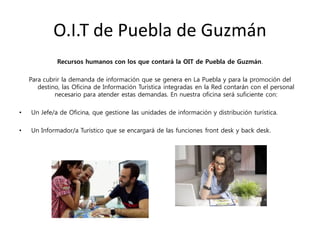 O.I.T de Puebla de Guzmán
Recursos humanos con los que contará la OIT de Puebla de Guzmán.
Para cubrir la demanda de información que se genera en La Puebla y para la promoción del
destino, las Oficina de Información Turística integradas en la Red contarán con el personal
necesario para atender estas demandas. En nuestra oficina será suficiente con:
• Un Jefe/a de Oficina, que gestione las unidades de información y distribución turística.
• Un Informador/a Turístico que se encargará de las funciones front desk y back desk.
 